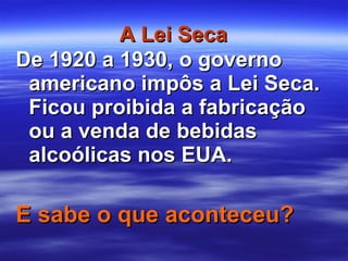 A Lei Seca De 1920 a 1930, o governo americano impôs a Lei Seca. Ficou proibida a fabricação ou a venda de bebidas alcoólicas nos EUA.  E sabe o que aconteceu? 