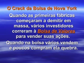 O Crack da Bolsa de Nova York Quando as primeiras fábricas começaram a demitir em massa, vários investidores correram à  Bolsa de Valores  para vender suas ações.  Quando na bolsa vários vendem e poucos compram ela quebra. 