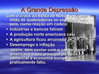 A Grande Depressão Com o crack da Bolsa de Nova York, uma onda de quebradeiras se espalhou pelo país, numa reação em cadeia: Indústrias e bancos faliram A produção norte americana caiu A agricultura ficou arruinada Desemprego e inflação ....assim, sem contar com o capital norte-americano e seu principal parceiro comercial a economia européia praticamente faliu. 