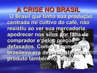 A CRISE NO BRASIL O Brasil que tinha sua produção centrada no cultivo do café, não resistiu ao ver sua mercadoria apodrecer nos silos por falta de comprador e pelos preços defasados. Como a economia brasileira era dependente desse produto também foi afetado. 
