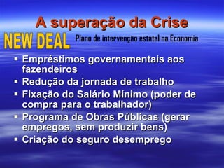 A superação da Crise Empréstimos governamentais aos fazendeiros Redução da jornada de trabalho Fixação do Salário Mínimo (poder de compra para o trabalhador) Programa de Obras Públicas (gerar empregos, sem produzir bens) Criação do seguro desemprego NEW DEAL Plano de intervenção estatal na Economia 