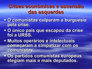 Crises econômicas e ascensão das esquerdas O comunistas culparam a burguesia pela crise. O único país que escapou da crise foi a URSS. Muitos operários e intelectuais começaram a simpatizar com os comunistas. Os partidos comunistas europeus elegiam mais e mais deputados. 