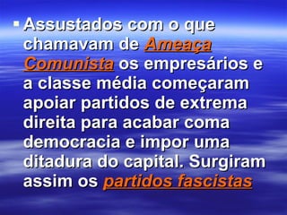 Assustados com o que chamavam de  Ameaça Comunista  os empresários e a classe média começaram apoiar partidos de extrema direita para acabar coma democracia e impor uma ditadura do capital. Surgiram assim os  partidos fascistas 