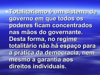 Totalitarismo é um sistema de governo em que todos os poderes ficam concentrados nas mãos do governante. Desta forma, no regime totalitário não há espaço para a prática da democracia, nem mesmo a garantia aos direitos individuais. 