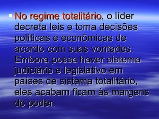 No regime totalitário , o líder decreta leis e toma decisões políticas e econômicas de acordo com suas vontades. Embora possa haver sistema judiciário e legislativo em países de sistema totalitário, eles acabam ficam às margens do poder. 