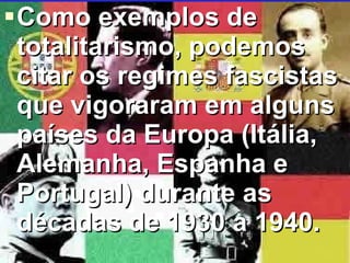 Como exemplos de totalitarismo, podemos citar os regimes fascistas que vigoraram em alguns países da Europa (Itália, Alemanha, Espanha e Portugal) durante as décadas de 1930 a 1940.   