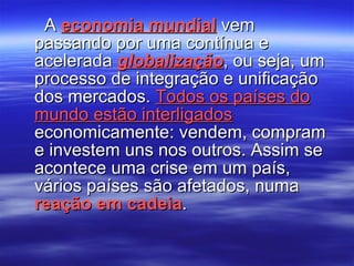 A  economia mundial  vem passando por uma contínua e acelerada  globalização , ou seja, um processo de integração e unificação dos mercados.  Todos os países do mundo estão interligados  economicamente: vendem, compram e investem uns nos outros. Assim se acontece uma crise em um país, vários países são afetados, numa  reação em cadeia . 