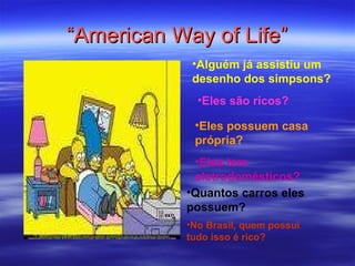 “ American Way of Life” Alguém já assistiu um desenho dos simpsons? Eles são ricos? Eles possuem casa própria? Eles tem eletrodomésticos? Quantos carros eles possuem? No Brasil, quem possui tudo isso é rico? 