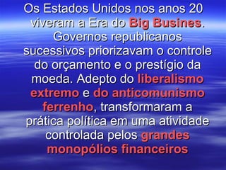 Os Estados Unidos nos anos 20 viveram a Era do  Big Busines . Governos republicanos sucessivos priorizavam o controle do orçamento e o prestígio da moeda. Adepto do  liberalismo extremo  e  do anticomunismo ferrenho , transformaram a prática política em uma atividade controlada pelos  grandes monopólios financeiros 