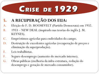 5. A RECUPERAÇÃO DOS EUA:
A. Eleição de F. D. ROOSEVELT (Partido Democrata) em 1932.
B. 1933 – NEW DEAL (inspirado nas teorias do inglês J. M.
KEYNES).
C. Empréstimos agrícolas para endividados do campo.
D. Destruição de excedentes agrícolas (recuperação de preços e
eliminação da superprodução).
E. Leis trabalhistas.
F. Seguro desemprego (aumento do mercado interno).
G. Obras públicas (melhoria da infra-estrutura, redução do
desemprego e geração de mercado consumidor).
CCRISE DERISE DE 19291929
 