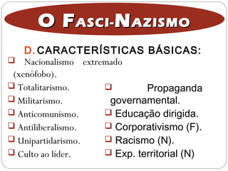O FO FASCI-ASCI- NNAZISMOAZISMO
 Nacionalismo extremado
(xenófobo).
 Totalitarismo.
 Militarismo.
 Anticomunismo.
 Antiliberalismo.
 Unipartidarismo.
 Culto ao líder.
 Propaganda
governamental.
 Educação dirigida.
 Corporativismo (F).
 Racismo (N).
 Exp. territorial (N)
D. CARACTERÍSTICAS BÁSICAS:
 