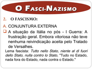 2. O FASCISMO:
O FO FASCI-ASCI- NNAZISMOAZISMO
A. CONJUNTURA EXTERNA
 A situação da Itália no pós - I Guerra: A
frustração geral. Embora vitoriosa não teve
nenhuma reivindicação aceita pelo Tratado
de Versalhes.
Lema fascista: Tutto nello Stato, niente al di fuori
dello Stato, nulla contro lo Stato, "Tudo no Estado,
nada fora do Estado, nada contra o Estado."
 