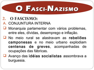 2. O FASCISMO:
O FO FASCI-ASCI- NNAZISMOAZISMO
A. CONJUNTURA INTERNA
 Monarquia parlamentar com vários problemas,
entre eles, dívidas, desemprego e inflação.
 No meio rural se alastravam as rebeliões
camponesas e no meio urbano explodiam
centenas de greves, acompanhadas de
ocupações das fábricas.
 Avanço das idéias socialistas assombrava a
burguesia.
 