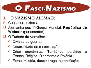 3. O NAZISMO ALEMÃO:
O FO FASCI-ASCI- NNAZISMOAZISMO
A. Conjuntura externa
 Alemanha pós 1ª-Guerra Mundial: República de
Weimar (parlamentar).
 O Tratado de Versalhes
 Dívidas de guerra.
 Necessidade de reconstrução.
 Crise econômica. Territórios perdidos à
França, Bélgica, Dinamarca e Polônia.
 Fome, miséria, desemprego, hiperinflação
 