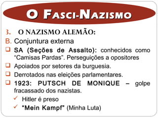 3. O NAZISMO ALEMÃO:
O FO FASCI-ASCI- NNAZISMOAZISMO
B. Conjuntura externa
 SA (Seções de Assalto): conhecidos como
“Camisas Pardas”. Perseguições a opositores
 Apoiados por setores da burguesia.
 Derrotados nas eleições parlamentares.
 1923: PUTSCH DE MONIQUE – golpe
fracassado dos nazistas.
 Hitler é preso
 “Mein Kampf” (Minha Luta)
 