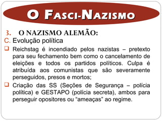 3. O NAZISMO ALEMÃO:
O FO FASCI-ASCI- NNAZISMOAZISMO
C. Evolução política
 Reichstag é incendiado pelos nazistas – pretexto
para seu fechamento bem como o cancelamento de
eleições e todos os partidos políticos. Culpa é
atribuída aos comunistas que são severamente
perseguidos, presos e mortos;
 Criação das SS (Seções de Segurança – polícia
política) e GESTAPO (polícia secreta), ambos para
perseguir opositores ou “ameaças” ao regime.
 
