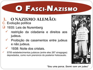 3. O NAZISMO ALEMÃO:
O FO FASCI-ASCI- NNAZISMOAZISMO
C. Evolução política
 1935: Leis de Nuremberg
 restrição da cidadania e direitos aos
judeus.
 Proibição de casamentos entre judeus
e não judeus.
 1938: Noite dos cristais.
 5700 estabelecimentos judaicos (entre eles 267 sinagogas)
depredados, como num prenúncio do posterior holocausto.
“Sou uma porca. Dormi com um judeu”
 