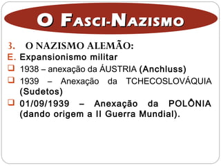 3. O NAZISMO ALEMÃO:
O FO FASCI-ASCI- NNAZISMOAZISMO
E. Expansionismo militar
 1938 – anexação da ÁUSTRIA (Anchluss)
 1939 – Anexação da TCHECOSLOVÁQUIA
(Sudetos)
 01/09/1939 – Anexação da POLÔNIA
(dando origem a II Guerra Mundial).
 