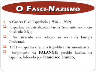 O FO FASCI-ASCI- NNAZISMOAZISMO
4. A Guerra Civil Espanhola (1936 – 1939)
 Espanha: industrialização tardia (somente no início
do século XX);
 País atrasado em relação ao resto da Europa
Ocidental.
 1931 – Espanha vira uma República Parlamentarista.
 Surgimento da FALANGE: partido fascista da
Espanha, liderado por Francisco Franco;
 