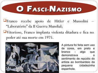 O FO FASCI-ASCI- NNAZISMOAZISMO
Franco recebe apoio de Hitler e Mussolini –
“Laboratório” da II Guerra Mundial;
Vitorioso, Franco implanta violenta ditadura e fica no
poder até sua morte em 1975.
A pintura foi feita sem uso
de cores, em preto e
branco - algo que
demonstrava o
sentimento de repúdio do
artista ao bombardeio da
pequena cidadezinha
espanhola.
 