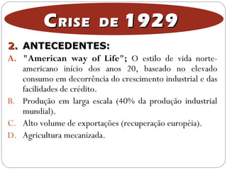 2.2. ANTECEDENTES:ANTECEDENTES:
A. "American way of Life"; O estilo de vida norte-
americano início dos anos 20, baseado no elevado
consumo em decorrência do crescimento industrial e das
facilidades de crédito.
B. Produção em larga escala (40% da produção industrial
mundial).
C. Alto volume de exportações (recuperação européia).
D. Agricultura mecanizada.
CCRISE DERISE DE 19291929
 