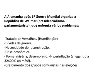 A Alemanha após 1ª Guerra Mundial organiza a
República de Weimar (presidencialismo-
parlamentarista), que enfrenta vários problemas:
-Tratado de Versalhes. (Humilhação)
-Dívidas de guerra.
-Necessidade de reconstrução.
-Crise econômica.
- Fome, miséria, desemprego. -Hiperinflação (chegando a
32400% ao mês!).
-Crescimento dos grupos comunistas nas eleições.
 