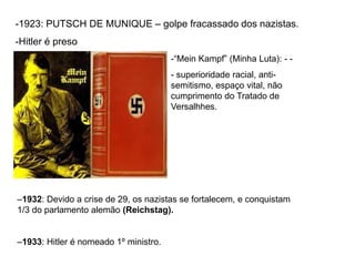 -1923: PUTSCH DE MUNIQUE – golpe fracassado dos nazistas.
-Hitler é preso
–1932: Devido a crise de 29, os nazistas se fortalecem, e conquistam
1/3 do parlamento alemão (Reichstag).
–1933: Hitler é nomeado 1º ministro.
-“Mein Kampf” (Minha Luta): - -
- superioridade racial, anti-
semitismo, espaço vital, não
cumprimento do Tratado de
Versalhhes.
 