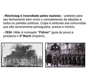 –Reichstag é incendiado pelos nazistas – pretexto para
seu fechamento bem como o cancelamento de eleições e
todos os partidos políticos. Culpa é atribuída aos comunistas
que são severamente perseguidos, presos e mortos;
–1934: Hitler é nomeado “Führer” (guia do povo) e
proclama o 3º Reich (Império).
 