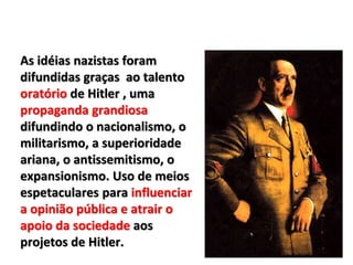 As idéias nazistas foram
difundidas graças ao talento
oratório de Hitler , uma
propaganda grandiosa
difundindo o nacionalismo, o
militarismo, a superioridade
ariana, o antissemitismo, o
expansionismo. Uso de meios
espetaculares para influenciar
a opinião pública e atrair o
apoio da sociedade aos
projetos de Hitler.
 