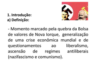 1. Introdução:
a) Definição:
- Momento marcado pela quebra da Bolsa
de valores de Nova Iorque, generalização
de uma crise econômica mundial e de
questionamentos ao liberalismo,
ascensão de regimes antiliberais
(nazifascismo e comunismo).
 