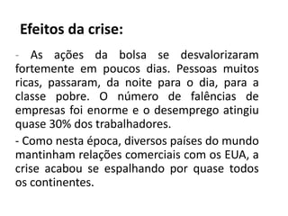 Efeitos da crise:
- As ações da bolsa se desvalorizaram
fortemente em poucos dias. Pessoas muitos
ricas, passaram, da noite para o dia, para a
classe pobre. O número de falências de
empresas foi enorme e o desemprego atingiu
quase 30% dos trabalhadores.
- Como nesta época, diversos países do mundo
mantinham relações comerciais com os EUA, a
crise acabou se espalhando por quase todos
os continentes.
 