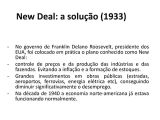 New Deal: a solução (1933)
- No governo de Franklin Delano Roosevelt, presidente dos
EUA, foi colocado em prática o plano conhecido como New
Deal:
- controle de preços e da produção das indústrias e das
fazendas. Evitando a inflação e a formação de estoques.
- Grandes investimentos em obras públicas (estradas,
aeroportos, ferrovias, energia elétrica etc), conseguindo
diminuir significativamente o desemprego.
- Na década de 1940 a economia norte-americana já estava
funcionando normalmente.
 