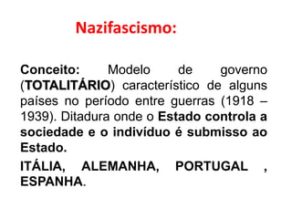 Nazifascismo:
Conceito: Modelo de governo
(TOTALITÁRIO) característico de alguns
países no período entre guerras (1918 –
1939). Ditadura onde o Estado controla a
sociedade e o indivíduo é submisso ao
Estado.
ITÁLIA, ALEMANHA, PORTUGAL ,
ESPANHA.
 
