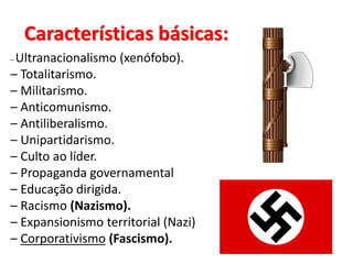 Características básicas:
– Ultranacionalismo (xenófobo).
– Totalitarismo.
– Militarismo.
– Anticomunismo.
– Antiliberalismo.
– Unipartidarismo.
– Culto ao líder.
– Propaganda governamental
– Educação dirigida.
– Racismo (Nazismo).
– Expansionismo territorial (Nazi)
– Corporativismo (Fascismo).
 