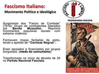 Fascismo Italiano:
Movimento Político e ideológico
Surgimento dos “Fascio de Combate”
(1919): Grupo de combatentes liderados
por Benito Mussolini,. Reprimia
movimentos populares sociais com
extrema violência.
Formavam tropas fardadas de preto,
tendo o apelido de “Camisas Negras”.
Eram apoiados e financiados por grupos
burgueses. (medo do comunismo)
Transformado no início da década de 20
no Partido Nacional Fascista.
PROPAGANDA FASCISTA
 