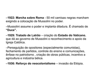 –1922: Marcha sobre Roma - 50 mil camisas negras marcham
exigindo a colocação de Mussolini no poder.
–Mussolini assume o poder e implanta ditadura. É chamado de
“Duce”.
–1929: Tratado de Latrão – criação do Estado do Vaticano,
que dá ao governo de Mussolini o reconhecimento e apoio da
Igreja Católica.
–Perseguição de opositores (especialmente comunistas),
fechamento de partidos, controle do ensino e comunicações,
ênfase no patriotismo , criação de obras públicas, incentivo a
agricultura e indústria bélica.
–1936: Reforço do neocolonialismo – invasão da Etiópia.
 