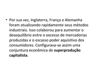 Por sua vez, Inglaterra, França e Alemanha foram atualizando rapidamente seus métodos industriais. Isso colaborou para aumentar o desequilíbrio entre o excesso de mercadorias produzidas e o escasso poder aquisitivo dos consumidores. Configurava-se assim uma conjuntura econômica de  superprodução capitalista . 