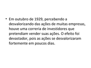 Em outubro de 1929, percebendo a desvalorizando das ações de muitas empresas, houve uma correria de investidores que pretendiam vender suas ações. O efeito foi devastador, pois as ações se desvalorizaram fortemente em poucos dias.  