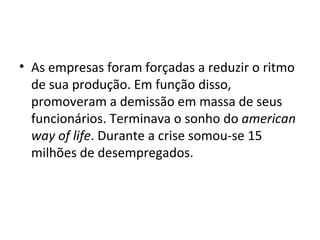 As empresas foram forçadas a reduzir o ritmo de sua produção. Em função disso, promoveram a demissão em massa de seus funcionários. Terminava o sonho do  american way of life . Durante a crise somou-se 15 milhões de desempregados. 