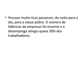 Pessoas muito ricas passaram, da noite para o dia, para a classe pobre. O número de falências de empresas foi enorme e o desemprego atingiu quase 30% dos trabalhadores. 