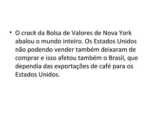 O  crack  da Bolsa de Valores de Nova York abalou o mundo inteiro. Os Estados Unidos não podendo vender também deixaram de comprar e isso afetou também o Brasil, que dependia das exportações de café para os Estados Unidos. 