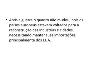 Após a guerra o quadro não mudou, pois os países europeus estavam voltados para a reconstrução das indústrias e cidades, necessitando manter suas importações, principalmente dos EUA.  