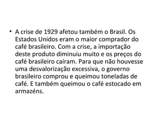 A crise de 1929 afetou também o Brasil. Os Estados Unidos eram o maior comprador do café brasileiro. Com a crise, a importação deste produto diminuiu muito e os preços do café brasileiro caíram. Para que não houvesse uma desvalorização excessiva, o governo brasileiro comprou e queimou toneladas de café. E também queimou o café estocado em armazéns. 