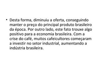 Desta forma, diminuiu a oferta, conseguindo manter o preço do principal produto brasileiro da época. Por outro lado, este fato trouxe algo positivo para a economia brasileira. Com a crise do café, muitos cafeicultores começaram a investir no setor industrial, aumentando a indústria brasileira. 