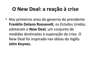 O New Deal: a reação à crise  Nos primeiros anos do governo do presidente  Franklin Delano Roosevelt , os Estados Unidos adotaram o  New Deal , um conjunto de medidas destinadas à superação da crise. O New Deal foi inspirado nas idéias do inglês  John Keynes.   