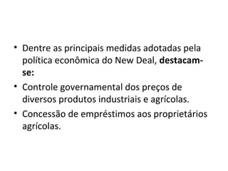 Dentre as principais medidas adotadas pela política econômica do New Deal,  destacam-se: Controle governamental dos preços de diversos produtos industriais e agrícolas. Concessão de empréstimos aos proprietários agrícolas. 
