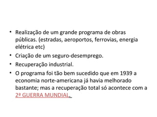 Realização de um grande programa de obras públicas. (estradas, aeroportos, ferrovias, energia elétrica etc)  Criação de um seguro-desemprego. Recuperação industrial. O programa foi tão bem sucedido que em 1939 a economia norte-americana já havia melhorado bastante; mas a recuperação total só acontece com a  2ª GUERRA MUNDIAL .  