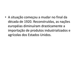 • A situação começou a mudar no final da
década de 1920. Reconstruídas, as nações
européias diminuíram drasticamente a
importação de produtos industrializados e
agrícolas dos Estados Unidos.
 