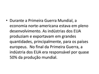 • Durante a Primeira Guerra Mundial, a
economia norte-americana estava em pleno
desenvolvimento. As indústrias dos EUA
produziam e exportavam em grandes
quantidades, principalmente, para os países
europeus. No final da Primeira Guerra, a
indústria dos EUA era responsável por quase
50% da produção mundial.
 