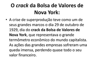 O crack da Bolsa de Valores de
Nova York:
• A crise de superprodução teve como um de
seus grandes marcos o dia 29 de outubro de
1929, dia do crack da Bolsa de Valores de
Nova York, que representava o grande
termômetro econômico do mundo capitalista.
As ações das grandes empresas sofreram uma
queda imensa, perdendo quase todo o seu
valor financeiro.
 